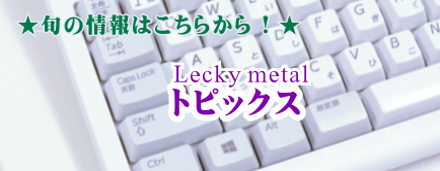 旬の情報はこちらから　Lecky metal トピックス